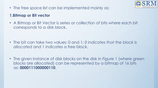 • The free space list can be implemented mainly as:
1.Bitmap or Bit vector
• A Bitmap or Bit Vector is series or collection of bits where each bit
corresponds to a disk block.
• The bit can take two values: 0 and 1: 0 indicates that the block is
allocated and 1 indicates a free block.
• The given instance of disk blocks on the disk in Figure 1 (where green
blocks are allocated) can be represented by a bitmap of 16 bits
as: 0000111000000110.
 