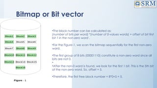 Bitmap or Bit vector
•The block number can be calculated as:
(number of bits per word) *(number of 0-values words) + offset of bit first
bit 1 in the non-zero word .
•For the Figure-1, we scan the bitmap sequentially for the first non-zero
word.
•The first group of 8 bits (00001110) constitute a non-zero word since all
bits are not 0.
•
•After the non-0 word is found, we look for the first 1 bit. This is the 5th bit
of the non-zero word. So, offset = 5.
•Therefore, the first free block number = 8*0+5 = 5.
 