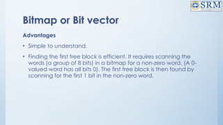 Bitmap or Bit vector
Advantages
• Simple to understand.
• Finding the first free block is efficient. It requires scanning the
words (a group of 8 bits) in a bitmap for a non-zero word. (A 0-
valued word has all bits 0). The first free block is then found by
scanning for the first 1 bit in the non-zero word.
 