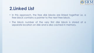 2.Linked List
• In this approach, the free disk blocks are linked together i.e. a
free block contains a pointer to the next free block.
• The block number of the very first disk block is stored at a
separate location on disk and is also cached in memory.
 