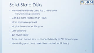 13
Solid-State Disks
• Nonvolatile memory used like a hard drive
– Many technology variations
• Can be more reliable than HDDs
• More expensive per MB
• Maybe have shorter life span
• Less capacity
• But much faster
• Busses can be too slow -> connect directly to PCI for example
• No moving parts, so no seek time or rotational latency
 