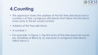 4.Counting
• This approach stores the address of the first free disk block and a
number n of free contiguous disk blocks that follow the first block.
Every entry in the list would contain:
• Address of first free disk block
• A number n
• For example, in Figure-1, the first entry of the free space list would
be: ([Address of Block 5], 2), because 2 contiguous free blocks
follow block 5.
 