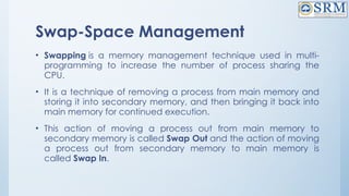 Swap-Space Management
• Swapping is a memory management technique used in multi-
programming to increase the number of process sharing the
CPU.
• It is a technique of removing a process from main memory and
storing it into secondary memory, and then bringing it back into
main memory for continued execution.
• This action of moving a process out from main memory to
secondary memory is called Swap Out and the action of moving
a process out from secondary memory to main memory is
called Swap In.
 