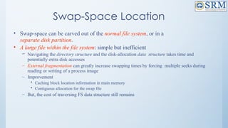 Swap-Space Location
• Swap-space can be carved out of the normal file system, or in a
separate disk partition.
• A large file within the file system: simple but inefficient
– Navigating the directory structure and the disk-allocation data structure takes time and
potentially extra disk accesses
– External fragmentation can greatly increase swapping times by forcing multiple seeks during
reading or writing of a process image
– Improvement
• Caching block location information in main memory
• Contiguous allocation for the swap file
– But, the cost of traversing FS data structure still remains
 