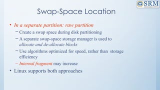 Swap-Space Location
• In a separate partition: raw partition
– Create a swap space during disk partitioning
– A separate swap-space storage manager is used to
allocate and de-allocate blocks
– Use algorithms optimized for speed, rather than storage
efficiency
– Internal fragment may increase
• Linux supports both approaches
 