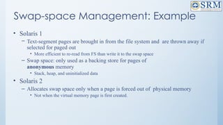 Swap-space Management: Example
• Solaris 1
– Text-segment pages are brought in from the file system and are thrown away if
selected for paged out
• More efficient to re-read from FS than write it to the swap space
– Swap space: only used as a backing store for pages of
anonymous memory
• Stack, heap, and uninitialized data
• Solaris 2
– Allocates swap space only when a page is forced out of physical memory
• Not when the virtual memory page is first created.
 