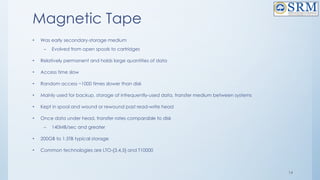 14
Magnetic Tape
• Was early secondary-storage medium
– Evolved from open spools to cartridges
• Relatively permanent and holds large quantities of data
• Access time slow
• Random access ~1000 times slower than disk
• Mainly used for backup, storage of infrequently-used data, transfer medium between systems
• Kept in spool and wound or rewound past read-write head
• Once data under head, transfer rates comparable to disk
– 140MB/sec and greater
• 200GB to 1.5TB typical storage
• Common technologies are LTO-{3,4,5} and T10000
 