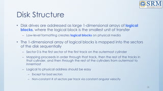 15
Disk Structure
• Disk drives are addressed as large 1-dimensional arrays of logical
blocks, where the logical block is the smallest unit of transfer
– Low-level formatting creates logical blocks on physical media
• The 1-dimensional array of logical blocks is mapped into the sectors
of the disk sequentially
– Sector 0 is the first sector of the first track on the outermost cylinder
– Mapping proceeds in order through that track, then the rest of the tracks in
that cylinder, and then through the rest of the cylinders from outermost to
innermost
– Logical to physical address should be easy
– Except for bad sectors
– Non-constant # of sectors per track via constant angular velocity
 