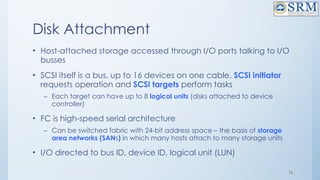 16
Disk Attachment
• Host-attached storage accessed through I/O ports talking to I/O
busses
• SCSI itself is a bus, up to 16 devices on one cable, SCSI initiator
requests operation and SCSI targets perform tasks
– Each target can have up to 8 logical units (disks attached to device
controller)
• FC is high-speed serial architecture
– Can be switched fabric with 24-bit address space – the basis of storage
area networks (SANs) in which many hosts attach to many storage units
• I/O directed to bus ID, device ID, logical unit (LUN)
 