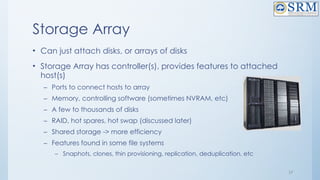 17
Storage Array
• Can just attach disks, or arrays of disks
• Storage Array has controller(s), provides features to attached
host(s)
– Ports to connect hosts to array
– Memory, controlling software (sometimes NVRAM, etc)
– A few to thousands of disks
– RAID, hot spares, hot swap (discussed later)
– Shared storage -> more efficiency
– Features found in some file systems
– Snaphots, clones, thin provisioning, replication, deduplication, etc
 