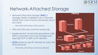 20
Network-Attached Storage
• Network-attached storage (NAS) is
storage made available over a network
rather than over a local connection (such
as a bus)
– Remotely attaching to file systems
• NFS and CIFS are common protocols
• Implemented via remote procedure calls
(RPCs) between host and storage over
typically TCP or UDP on IP network
• iSCSI protocol uses IP network to carry the
SCSI protocol
– Remotely attaching to devices (blocks)
 