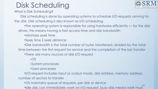23
Disk Scheduling
What is Disk Scheduling?
Disk scheduling is done by operating systems to schedule I/O requests arriving for
the disk. Disk scheduling is also known as I/O scheduling.
•The operating system is responsible for using hardware efficiently — for the disk
drives, this means having a fast access time and disk bandwidth
•Minimize seek time
•Seek time  seek distance
•Disk bandwidth is the total number of bytes transferred, divided by the total
time between the first request for service and the completion of the last transfer
•There are many sources of disk I/O request
–OS
–System processes
–Users processes
•I/O request includes input or output mode, disk address, memory address,
number of sectors to transfer
•OS maintains queue of requests, per disk or device
•Idle disk can immediately work on I/O request, busy disk means work must
 