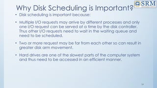 24
Why Disk Scheduling is Important?
• Disk scheduling is important because:
• Multiple I/O requests may arrive by different processes and only
one I/O request can be served at a time by the disk controller.
Thus other I/O requests need to wait in the waiting queue and
need to be scheduled.
• Two or more request may be far from each other so can result in
greater disk arm movement.
• Hard drives are one of the slowest parts of the computer system
and thus need to be accessed in an efficient manner.
 