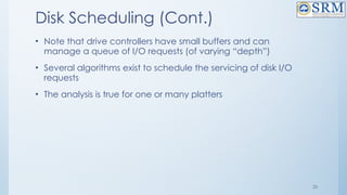 25
Disk Scheduling (Cont.)
• Note that drive controllers have small buffers and can
manage a queue of I/O requests (of varying “depth”)
• Several algorithms exist to schedule the servicing of disk I/O
requests
• The analysis is true for one or many platters
 