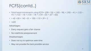 29
FCFS(contd..)
• Total head movements using FCFS= [(98 – 53) + (183 – 98) + (183 – 41) + (122 –
41) + (122 – 14) + (124 – 14) + (124 – 65) + (67 – 65)]
• = 45 + 85 + 142 + 81 + 108 + 110 + 59 + 2
• =632
Advantages:
• Every request gets a fair chance
• No indefinite postponement
Disadvantages:
• Does not try to optimize seek time
• May not provide the best possible service
 