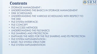 3
Contents
• STORAGE MANAGEMENT :
• UNDERSTANDING THE BASICS IN STORAGE MANAGEMENT
• DISK SCHEDULING
• UNDERSTANDING THE VARIOUS SCHEDULING WITH RESPECT TO
THE DISK
• FILE SYSTEM INTERFACE:
• FILE CONCEPT
• FILE ACCESS METHODS
• UNDERSTANDING THE FILE BASICS
• FILE SHARING AND PROTECTION
• EMPHASIS THE NEED FOR THE FILE SHARING AND ITS PROTECTION
• FILE SYSTEM IMPLEMENTATION :
• BASIC FILE SYSTEM STRUCTURE
• FILE SYSTEM IMPLEMENTATION
 