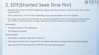 30
2. SSTF(Shortest Seek Time First)
• Shortest Seek Time First (SSTF) selects the request with the minimum seek time from the current
head position
• SSTF scheduling is a form of SJF scheduling; may cause starvation of some requests
• As a result, the request near the disk arm will get executed first. SSTF is certainly an improvement
over FCFS as it decreases the average response time and increases the throughput of system.
Advantages:
• Average Response Time decreases
• Throughput increases
Disadvantages:
• Overhead to calculate seek time in advance
• Can cause Starvation for a request if it has higher seek time as compared to incoming requests
• High variance of response time as SSTF favours only some requests
 