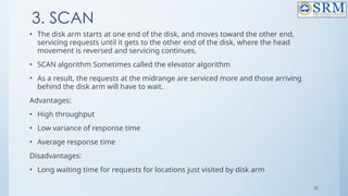 32
3. SCAN
• The disk arm starts at one end of the disk, and moves toward the other end,
servicing requests until it gets to the other end of the disk, where the head
movement is reversed and servicing continues.
• SCAN algorithm Sometimes called the elevator algorithm
• As a result, the requests at the midrange are serviced more and those arriving
behind the disk arm will have to wait.
Advantages:
• High throughput
• Low variance of response time
• Average response time
Disadvantages:
• Long waiting time for requests for locations just visited by disk arm
 