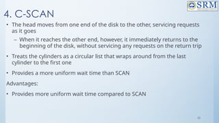 35
4. C-SCAN
• The head moves from one end of the disk to the other, servicing requests
as it goes
– When it reaches the other end, however, it immediately returns to the
beginning of the disk, without servicing any requests on the return trip
• Treats the cylinders as a circular list that wraps around from the last
cylinder to the first one
• Provides a more uniform wait time than SCAN
Advantages:
• Provides more uniform wait time compared to SCAN
 