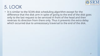 37
5. LOOK
• It is similar to the SCAN disk scheduling algorithm except for the
difference that the disk arm in spite of going to the end of the disk goes
only to the last request to be serviced in front of the head and then
reverses its direction from there only. Thus it prevents the extra delay
which occurred due to unnecessary traversal to the end of the disk.
 