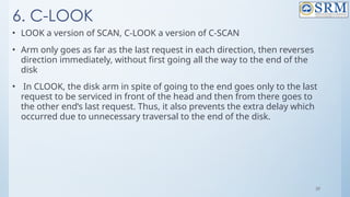 39
6. C-LOOK
• LOOK a version of SCAN, C-LOOK a version of C-SCAN
• Arm only goes as far as the last request in each direction, then reverses
direction immediately, without first going all the way to the end of the
disk
• In CLOOK, the disk arm in spite of going to the end goes only to the last
request to be serviced in front of the head and then from there goes to
the other end’s last request. Thus, it also prevents the extra delay which
occurred due to unnecessary traversal to the end of the disk.
 