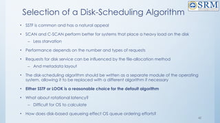 42
Selection of a Disk-Scheduling Algorithm
• SSTF is common and has a natural appeal
• SCAN and C-SCAN perform better for systems that place a heavy load on the disk
– Less starvation
• Performance depends on the number and types of requests
• Requests for disk service can be influenced by the file-allocation method
– And metadata layout
• The disk-scheduling algorithm should be written as a separate module of the operating
system, allowing it to be replaced with a different algorithm if necessary
• Either SSTF or LOOK is a reasonable choice for the default algorithm
• What about rotational latency?
– Difficult for OS to calculate
• How does disk-based queueing effect OS queue ordering efforts?
 