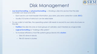 43
Disk Management
• Low-level formatting, or physical formatting — Dividing a disk into sectors that the disk
controller can read and write
– Each sector can hold header information, plus data, plus error correction code (ECC)
– Usually 512 bytes of data but can be selectable
• To use a disk to hold files, the operating system still needs to record its own data structures on
the disk
– Partition the disk into one or more groups of cylinders, each treated as a logical disk
– Logical formatting or “making a file system”
– To increase efficiency most file systems group blocks into clusters
– Disk I/O done in blocks
– File I/O done in clusters
 