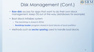 44
Disk Management (Cont.)
• Raw disk access for apps that want to do their own block
management, keep OS out of the way (databases for example)
• Boot block initializes system
– The bootstrap is stored in ROM
– Bootstrap loader program stored in boot blocks of boot partition
• Methods such as sector sparing used to handle bad blocks
 