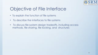 46
Objective of File Interface
• To explain the function of file systems
• To describe the interfaces to file systems
• To discuss file-system design tradeoffs, including access
methods, file sharing, file locking, and structures
 