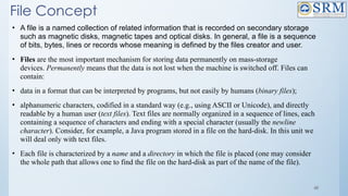48
File Concept
• A file is a named collection of related information that is recorded on secondary storage
such as magnetic disks, magnetic tapes and optical disks. In general, a file is a sequence
of bits, bytes, lines or records whose meaning is defined by the files creator and user.
• Files are the most important mechanism for storing data permanently on mass-storage
devices. Permanently means that the data is not lost when the machine is switched off. Files can
contain:
• data in a format that can be interpreted by programs, but not easily by humans (binary files);
• alphanumeric characters, codified in a standard way (e.g., using ASCII or Unicode), and directly
readable by a human user (text files). Text files are normally organized in a sequence of lines, each
containing a sequence of characters and ending with a special character (usually the newline
character). Consider, for example, a Java program stored in a file on the hard-disk. In this unit we
will deal only with text files.
• Each file is characterized by a name and a directory in which the file is placed (one may consider
the whole path that allows one to find the file on the hard-disk as part of the name of the file).
 