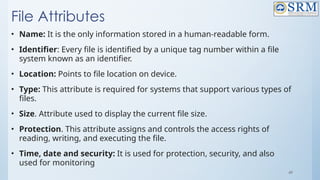 49
File Attributes
• Name: It is the only information stored in a human-readable form.
• Identifier: Every file is identified by a unique tag number within a file
system known as an identifier.
• Location: Points to file location on device.
• Type: This attribute is required for systems that support various types of
files.
• Size. Attribute used to display the current file size.
• Protection. This attribute assigns and controls the access rights of
reading, writing, and executing the file.
• Time, date and security: It is used for protection, security, and also
used for monitoring
 