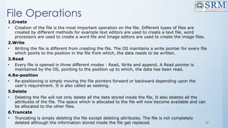 50
File Operations
1.Create
• Creation of the file is the most important operation on the file. Different types of files are
created by different methods for example text editors are used to create a text file, word
processors are used to create a word file and Image editors are used to create the image files.
2.Write
• Writing the file is different from creating the file. The OS maintains a write pointer for every file
which points to the position in the file from which, the data needs to be written.
3.Read
• Every file is opened in three different modes : Read, Write and append. A Read pointer is
maintained by the OS, pointing to the position up to which, the data has been read.
4.Re-position
• Re-positioning is simply moving the file pointers forward or backward depending upon the
user's requirement. It is also called as seeking.
5.Delete
• Deleting the file will not only delete all the data stored inside the file, It also deletes all the
attributes of the file. The space which is allocated to the file will now become available and can
be allocated to the other files.
6.Truncate
• Truncating is simply deleting the file except deleting attributes. The file is not completely
deleted although the information stored inside the file get replaced.
 