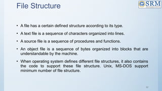 52
File Structure
• A file has a certain defined structure according to its type.
• A text file is a sequence of characters organized into lines.
• A source file is a sequence of procedures and functions.
• An object file is a sequence of bytes organized into blocks that are
understandable by the machine.
• When operating system defines different file structures, it also contains
the code to support these file structure. Unix, MS-DOS support
minimum number of file structure.
 