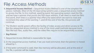 55
File Access Methods
1. Sequential Access Method: – Sequential Access Method is one of the simplest file
access methods. Most of the OS (operating system) uses a sequential access method
to access the file. In this method, word by word, the operating system read the file,
and we have a pointer that points the file’s base address. If we need to read the file’s
first word, then there is a pointer that offers the word which we want to read and
increment the value of the word by 1, and till the end of the file, this process will
continue.
• The Modern world system offers the facility of index access and direct access to file.
But the sequential access method is one of the most used methods because more
files like text files, audio files, and the video files require to be sequentially accessed.
• Key Points:
1. Sequential Access Method is reasonable for tape.
2. In the sequential access method, if we use read command, then the pointer is moved
ahead by 1.
3. If the write command is used, then the memory will be allocated, and at the end of
the file, a pointer will be moved.
 
