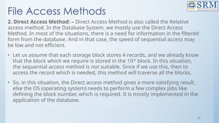 56
File Access Methods
2. Direct Access Method: – Direct Access Method is also called the Relative
access method. In the Database System, we mostly use the Direct Access
Method. In most of the situations, there is a need for information in the filtered
form from the database. And in that case, the speed of sequential access may
be low and not efficient.
• Let us assume that each storage block stores 4 records, and we already know
that the block which we require is stored in the 10th
block. In this situation,
the sequential access method is not suitable. Since if we use this, then to
access the record which is needed, this method will traverse all the blocks.
• So, in this situation, the Direct access method gives a more satisfying result,
else the OS (operating system) needs to perform a few complex jobs like
defining the block number, which is required. It is mostly implemented in the
application of the database.
 