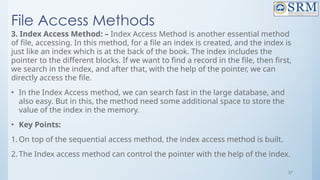 57
File Access Methods
3. Index Access Method: – Index Access Method is another essential method
of file, accessing. In this method, for a file an index is created, and the index is
just like an index which is at the back of the book. The index includes the
pointer to the different blocks. If we want to find a record in the file, then first,
we search in the index, and after that, with the help of the pointer, we can
directly access the file.
• In the Index Access method, we can search fast in the large database, and
also easy. But in this, the method need some additional space to store the
value of the index in the memory.
• Key Points:
1. On top of the sequential access method, the index access method is built.
2. The Index access method can control the pointer with the help of the index.
 