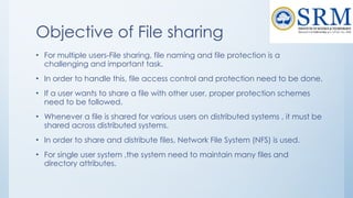 Objective of File sharing
• For multiple users-File sharing, file naming and file protection is a
challenging and important task.
• In order to handle this, file access control and protection need to be done.
• If a user wants to share a file with other user, proper protection schemes
need to be followed.
• Whenever a file is shared for various users on distributed systems , it must be
shared across distributed systems.
• In order to share and distribute files, Network File System (NFS) is used.
• For single user system ,the system need to maintain many files and
directory attributes.
 