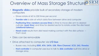 6
Overview of Mass Storage Structure
• Magnetic disks provide bulk of secondary storage of modern
computers
– Drives rotate at 60 to 250 times per second
– Transfer rate is rate at which data flow between drive and computer
– Positioning time (random-access time) is time to move disk arm to desired
cylinder (seek time) and time for desired sector to rotate under the disk head
(rotational latency)
– Head crash results from disk head making contact with the disk surface --
That’s bad
• Disks can be removable
• Drive attached to computer via I/O bus
– Busses vary, including EIDE, ATA, SATA, USB, Fibre Channel, SCSI, SAS, Firewire
– Host controller in computer uses bus to talk to disk controller built into drive or
storage array
 