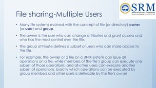 File sharing-Multiple Users
• Many file systems evolved with the concept of file (or directory) owner
(or user) and group.
• The owner is the user who can change attributes and grant access and
who has the most control over the file.
• The group attribute defines a subset of users who can share access to
the file.
• For example, the owner of a file on a UNIX system can issue all
operations on a file, while members of the file’s group can execute one
subset of those operations, and all other users can execute another
subset of operations. Exactly which operations can be executed by
group members and other users is definable by the file’s owner
 