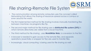 File sharing-Remote File Systems
• The communication among remote computers uses the concept called
Networking that allows the sharing of resources spread across a campus or
even around the world.
• The first implemented method for file sharing involves manually transferring files
between machines via programs like ftp.
• The second major method for file sharing uses a distributed file system (DFS) in
which remote directories are visible from a local machine.
• The third method for file sharing , uses WorldWide Web, is a reversion to the first.
• A browser is needed to gain access to the remote files, and separate
operations (essentially a wrapper for ftp) are used to transfer files.
• Increasingly, cloud computing is being used for file sharing as well.
 
