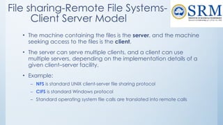File sharing-Remote File Systems-
Client Server Model
• The machine containing the files is the server, and the machine
seeking access to the files is the client.
• The server can serve multiple clients, and a client can use
multiple servers, depending on the implementation details of a
given client–server facility.
• Example:
– NFS is standard UNIX client-server file sharing protocol
– CIFS is standard Windows protocol
– Standard operating system file calls are translated into remote calls
 