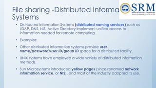 File sharing -Distributed Information
Systems
• Distributed Information Systems (distributed naming services) such as
LDAP, DNS, NIS, Active Directory implement unified access to
information needed for remote computing
• Examples:
• Other distributed information systems provide user
name/password/user ID/group ID space for a distributed facility.
• UNIX systems have employed a wide variety of distributed information
methods.
• Sun Microsystems introduced yellow pages (since renamed network
information service, or NIS), and most of the industry adopted its use.
 