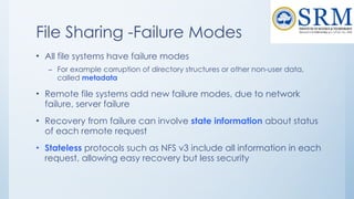 File Sharing -Failure Modes
• All file systems have failure modes
– For example corruption of directory structures or other non-user data,
called metadata
• Remote file systems add new failure modes, due to network
failure, server failure
• Recovery from failure can involve state information about status
of each remote request
• Stateless protocols such as NFS v3 include all information in each
request, allowing easy recovery but less security
 