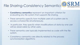 File Sharing-Consistency Semantics
• Consistency semantics represent an important criterion for
evaluating any file system that supports file sharing.
• These semantics specify how multiple users of a system are to
access a shared file simultaneously.
• In particular, they specify when modifications of data by one user
will be observable by other users.
• These semantics are typically implemented as code with the file
system.
• Consistency semantics are directly related to the process
synchronization algorithms
 