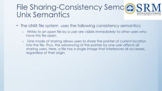 File Sharing-Consistency Semantics-
Unix Semantics
• The UNIX file system uses the following consistency semantics:
– Writes to an open file by a user are visible immediately to other users who
have this file open.
– One mode of sharing allows users to share the pointer of current location
into the file. Thus, the advancing of the pointer by one user affects all
sharing users. Here, a file has a single image that interleaves all accesses,
regardless of their origin.
 