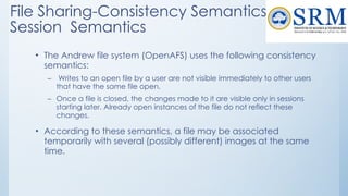 File Sharing-Consistency Semantics-
Session Semantics
• The Andrew file system (OpenAFS) uses the following consistency
semantics:
– Writes to an open file by a user are not visible immediately to other users
that have the same file open.
– Once a file is closed, the changes made to it are visible only in sessions
starting later. Already open instances of the file do not reflect these
changes.
• According to these semantics, a file may be associated
temporarily with several (possibly different) images at the same
time.
 