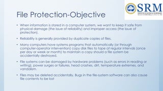 File Protection-Objective
• When information is stored in a computer system, we want to keep it safe from
physical damage (the issue of reliability) and improper access (the issue of
protection).
• Reliability is generally provided by duplicate copies of files.
• Many computers have systems programs that automatically (or through
computer-operator intervention) copy disk files to tape at regular intervals (once
per day or week or month) to maintain a copy should a file system be
accidentally destroyed.
• File systems can be damaged by hardware problems (such as errors in reading or
writing), power surges or failures, head crashes, dirt, temperature extremes, and
vandalism.
• Files may be deleted accidentally. Bugs in the file-system software can also cause
file contents to be lost
 
