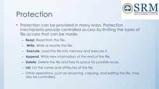 Protection
• Protection can be provided in many ways. Protection
mechanisms provide controlled access by limiting the types of
file access that can be made.
– Read. Read from the file.
– Write. Write or rewrite the file.
– Execute. Load the file into memory and execute it.
– Append. Write new information at the end of the file.
– Delete. Delete the file and free its space for possible reuse.
– List. List the name and attributes of the file.
– Other operations, such as renaming, copying, and editing the file, may
also be controlled.
 