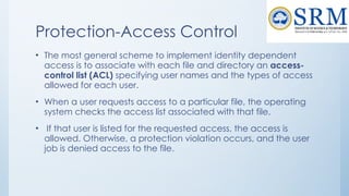 Protection-Access Control
• The most general scheme to implement identity dependent
access is to associate with each file and directory an access-
control list (ACL) specifying user names and the types of access
allowed for each user.
• When a user requests access to a particular file, the operating
system checks the access list associated with that file.
• If that user is listed for the requested access, the access is
allowed. Otherwise, a protection violation occurs, and the user
job is denied access to the file.
 