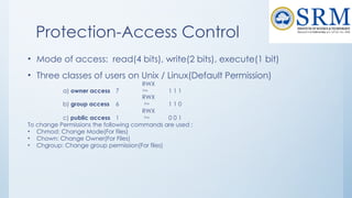 Protection-Access Control
• Mode of access: read(4 bits), write(2 bits), execute(1 bit)
• Three classes of users on Unix / Linux(Default Permission)
RWX
a) owner access 7  1 1 1
RWX
b) group access 6  1 1 0
RWX
c) public access 1  0 0 1
To change Permissions the following commands are used :
• Chmod: Change Mode(For files)
• Chown: Change Owner(For Files)
• Chgroup: Change group permission(For files)
 